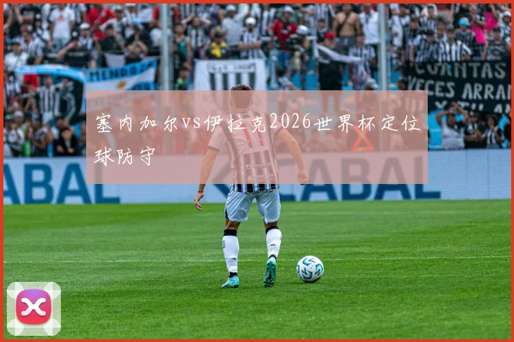 塞内加尔vs伊拉克2026世界杯定位球防守