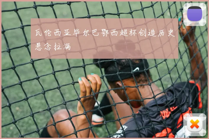 瓦伦西亚毕尔巴鄂西超杯创造历史悬念拉满