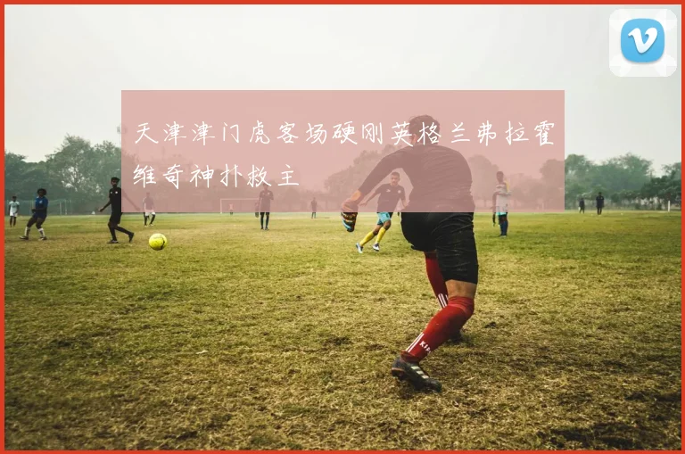 天津津门虎客场硬刚英格兰弗拉霍维奇神扑救主