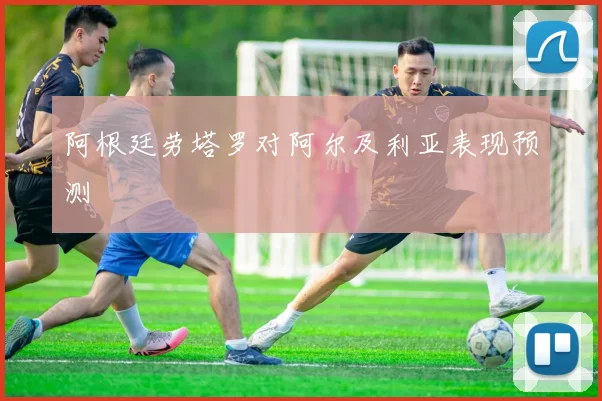 阿根廷劳塔罗对阿尔及利亚表现预测