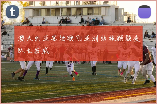 澳大利亚客场硬刚亚洲劲旅颜骏凌队长发威
