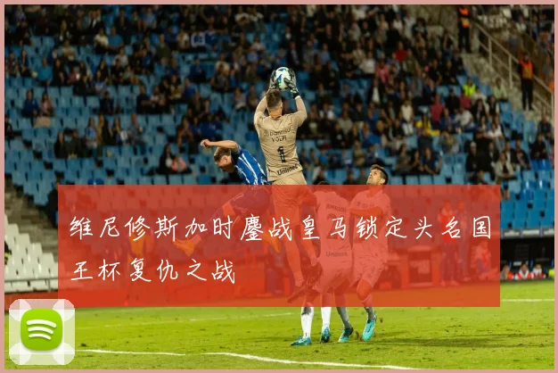 维尼修斯加时鏖战皇马锁定头名国王杯复仇之战