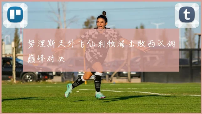 努涅斯天外飞仙利物浦击败西汉姆巅峰对决