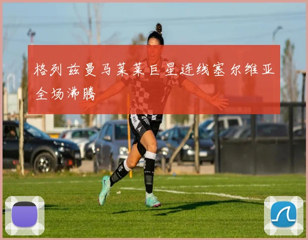 格列兹曼马莱莱巨星连线塞尔维亚全场沸腾