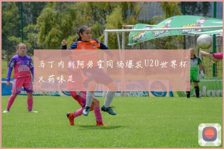 马丁内利阿劳霍同场爆发U20世界杯火药味足