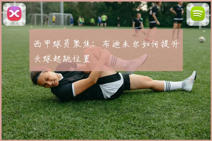 西甲球员聚焦：布迪米尔如何提升头球起跳位置